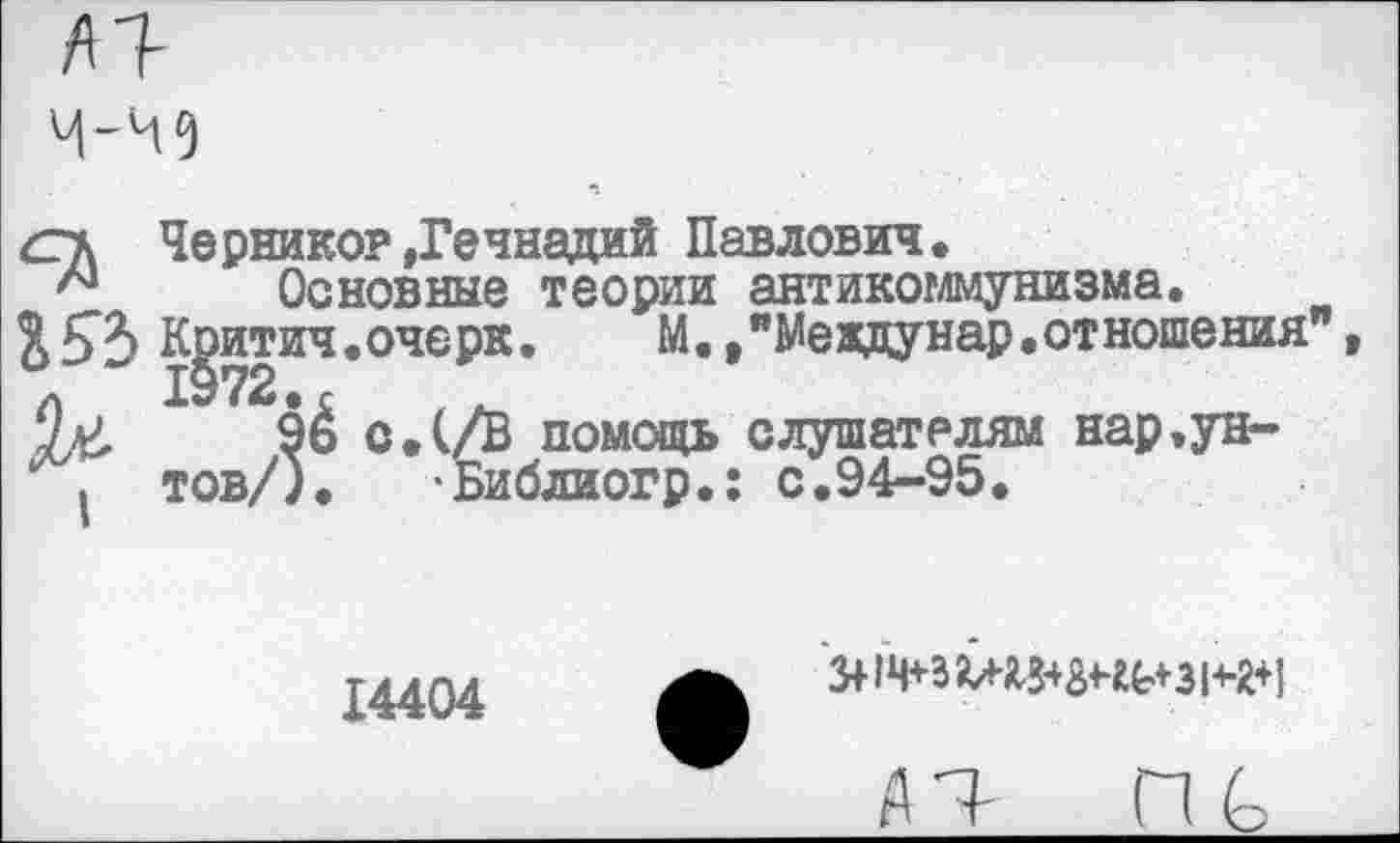 ﻿/11-
сгк Чернико? »Геннадий Павлович.
Основные теории антикоммунизма.
£К^итич.очерк. М. ."Междунар.отношения"
9ё с.(/В помощь слушателям нар.ун-
. тов/). ‘Библиогр.: с.94-95.
14404
